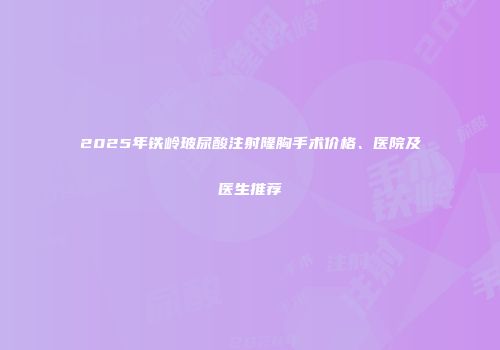 2025年铁岭玻尿酸注射隆胸手术价格、医院及医生推荐