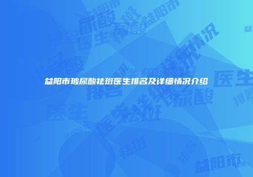 益阳市玻尿酸祛斑医生排名及详细情况介绍