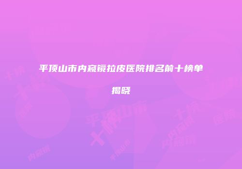 平顶山市内窥镜拉皮医院排名前十榜单揭晓