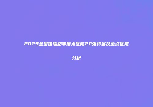 2025全国体脂肪丰唇术医院20强排名及重点医院分析