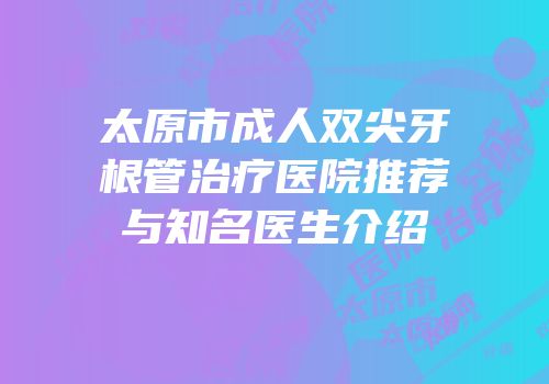 太原市成人双尖牙根管治疗医院推荐与知名医生介绍