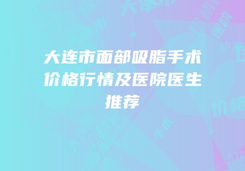 大连市面部吸脂手术价格行情及医院医生推荐