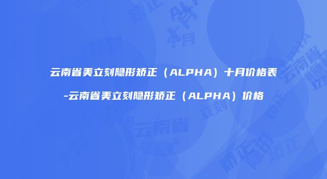 云南省美立刻隐形矫正（ALPHA）十月价格表-云南省美立刻隐形矫正（ALPHA）价格