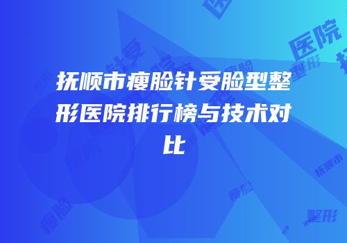 抚顺市瘦脸针受脸型整形医院排行榜与技术对比