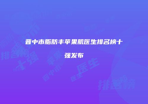 晋中市脂肪丰苹果肌医生排名榜十强发布