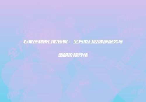 石家庄和协口腔医院：全方位口腔健康服务与透明价格行情
