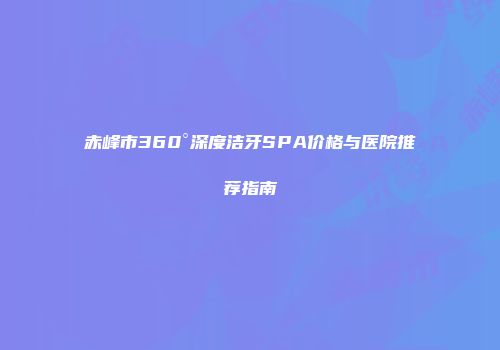 赤峰市360°深度洁牙SPA价格与医院推荐指南