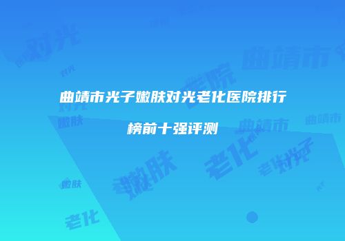 曲靖市光子嫩肤对光老化医院排行榜前十强评测