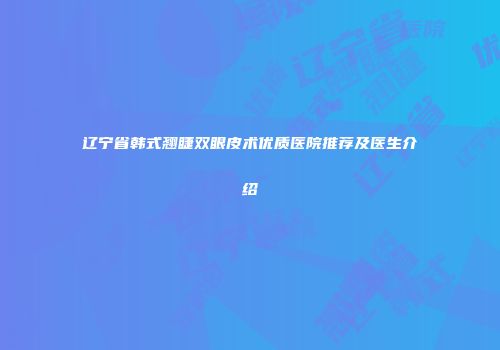 辽宁省韩式翘睫双眼皮术优质医院推荐及医生介绍