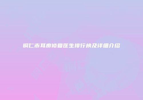 铜仁市耳廓修复医生排行榜及详细介绍