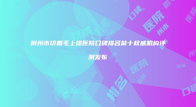 荆州市切眉毛上提医院口碑排名前十权威机构评测发布