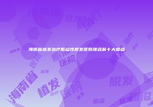 海南省植发治疗脂溢性脱发医院排名前十大盘点