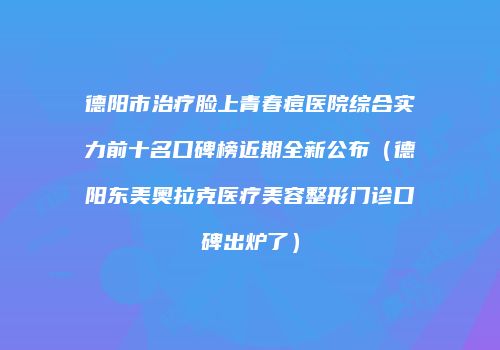 德阳市治疗脸上青春痘医院综合实力前十名口碑榜近期全新公布（德阳东美奥拉克医疗美容整形门诊口碑出炉了）