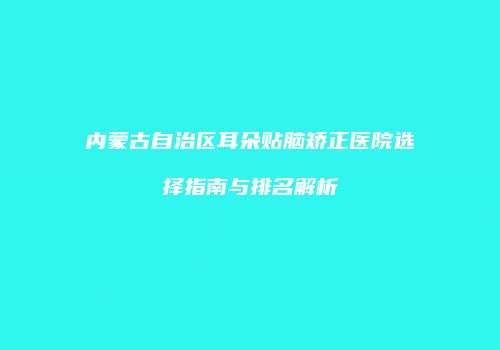 内蒙古自治区耳朵贴脑矫正医院选择指南与排名解析