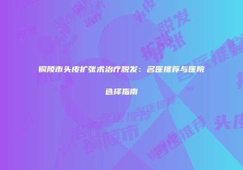铜陵市头皮扩张术治疗脱发：名医推荐与医院选择指南
