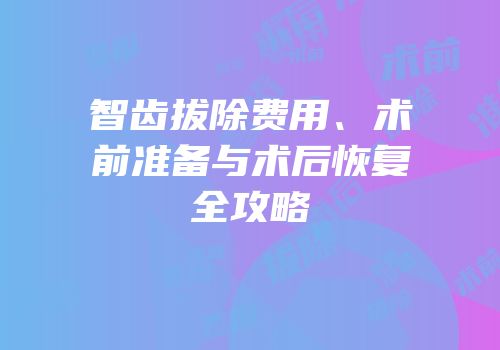 智齿拔除费用、术前准备与术后恢复全攻略
