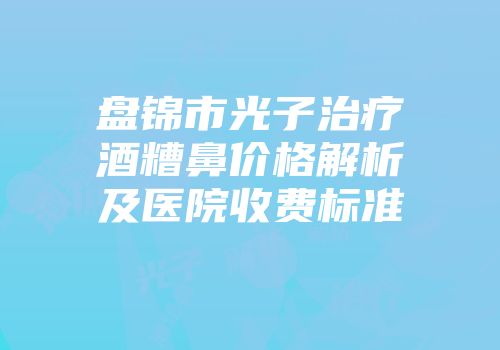 盘锦市光子治疗酒糟鼻价格解析及医院收费标准