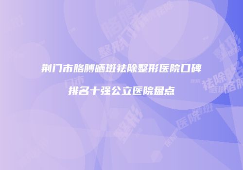 荆门市胳膊晒斑祛除整形医院口碑排名十强公立医院盘点