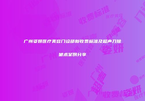广州姿妍医疗美容门诊部新收费标准及超声刀除皱术案例分享