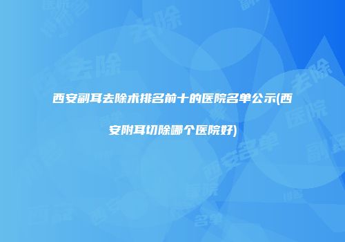 西安副耳去除术排名前十的医院名单公示(西安附耳切除哪个医院好)