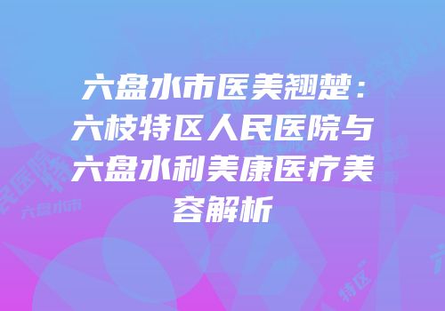 六盘水市医美翘楚：六枝特区人民医院与六盘水利美康医疗美容解析