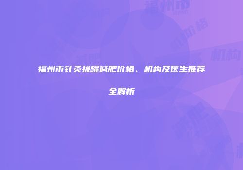 福州市针灸拔罐减肥价格、机构及医生推荐全解析
