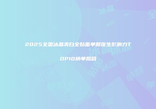 2025全国冰晶美白全贴面单颗医生影响力TOP10榜单揭晓