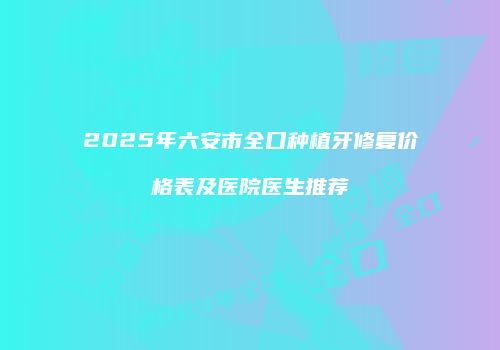 2025年六安市全口种植牙修复价格表及医院医生推荐