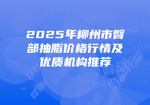 2025年柳州市臀部抽脂价格行情及优质机构推荐