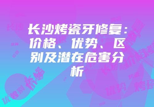 长沙烤瓷牙修复：价格、优势、区别及潜在危害分析