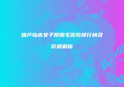 葫芦岛市女子阴脱毛医院排行榜及价格解析