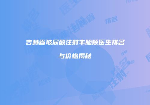 吉林省玻尿酸注射丰脸颊医生排名与价格揭秘