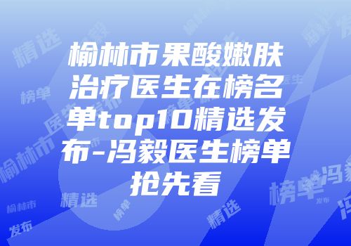 榆林市果酸嫩肤治疗医生在榜名单top10精选发布-冯毅医生榜单抢先看