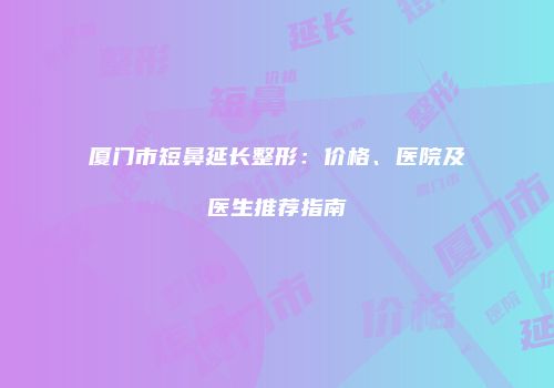 厦门市短鼻延长整形：价格、医院及医生推荐指南