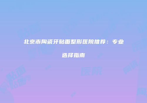 北京市陶瓷牙贴面整形医院推荐：专业选择指南