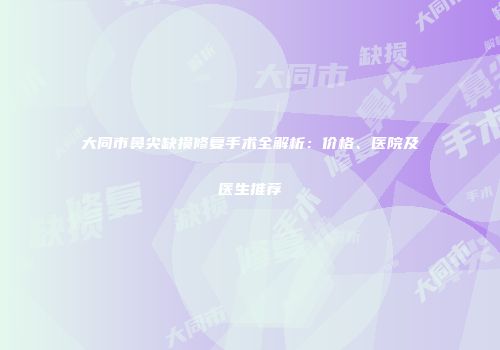 大同市鼻尖缺损修复手术全解析：价格、医院及医生推荐