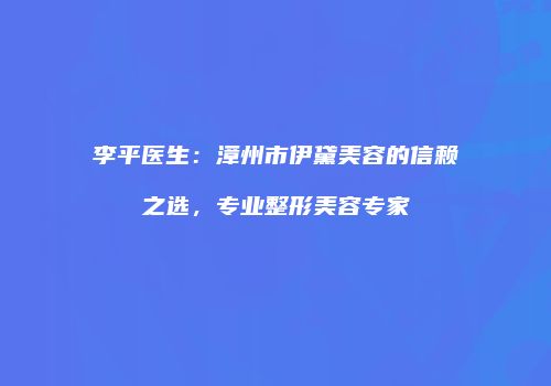 李平医生：漳州市伊黛美容的信赖之选，专业整形美容专家