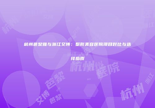 杭州芭黎雅与浙江艾博：整形美容医院项目对比与选择指南