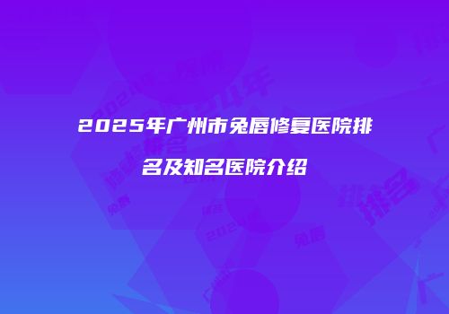 2025年广州市兔唇修复医院排名及知名医院介绍