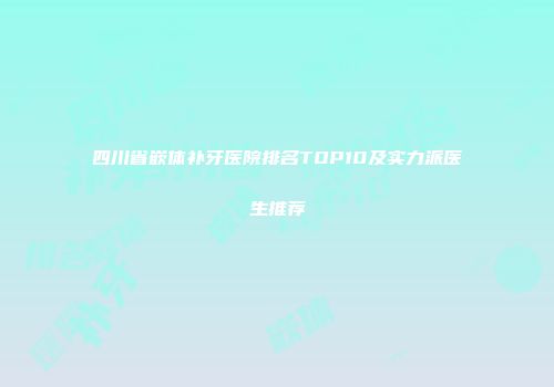四川省嵌体补牙医院排名TOP10及实力派医生推荐