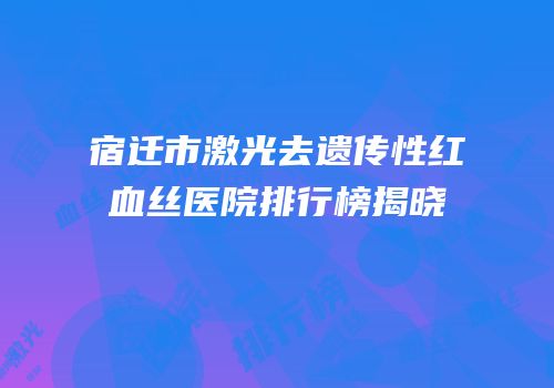 宿迁市激光去遗传性红血丝医院排行榜揭晓