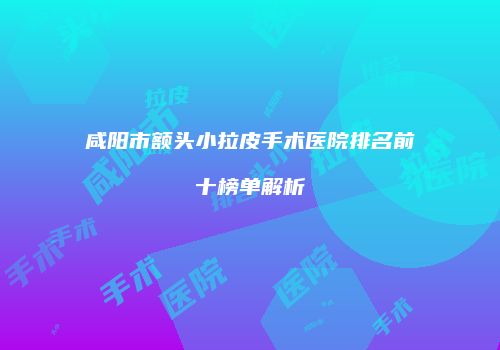 咸阳市额头小拉皮手术医院排名前十榜单解析