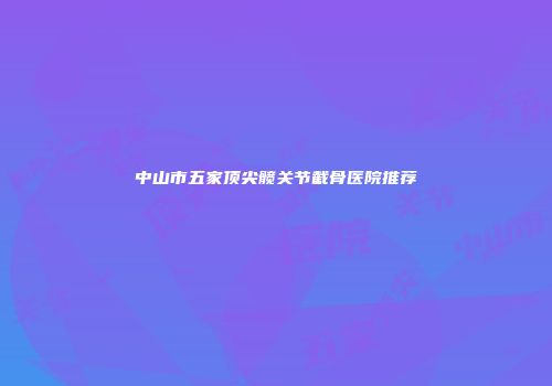 中山市五家顶尖髋关节截骨医院推荐