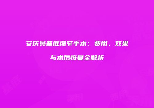 安庆鼻基底缩窄手术：费用、效果与术后恢复全解析