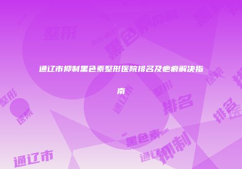 通辽市抑制黑色素整形医院排名及疤痕解决指南