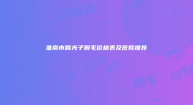 淮南市臂光子脱毛价格表及医院推荐