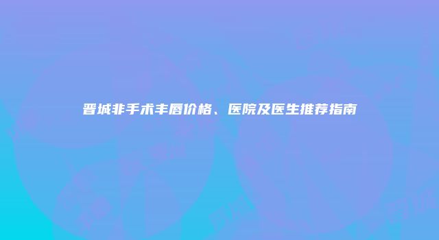 晋城非手术丰唇价格、医院及医生推荐指南