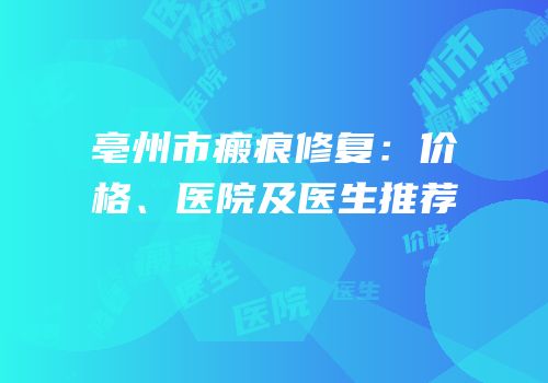 亳州市瘢痕修复：价格、医院及医生推荐