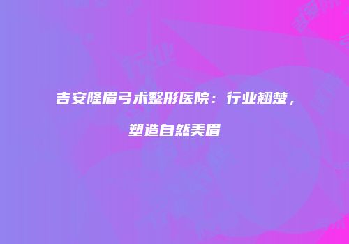 吉安隆眉弓术整形医院：行业翘楚，塑造自然美眉