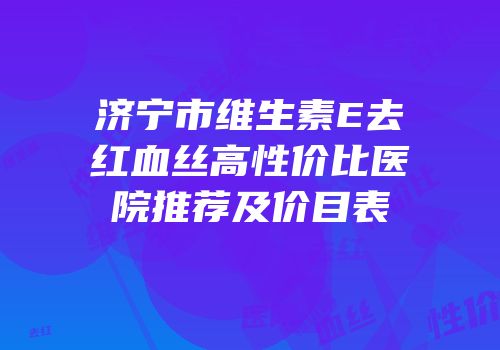 济宁市维生素E去红血丝高性价比医院推荐及价目表
